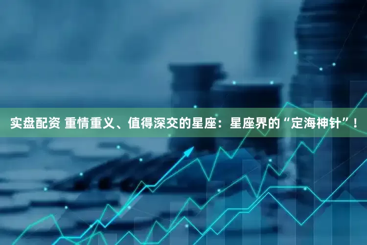 实盘配资 重情重义、值得深交的星座：星座界的“定海神针”！