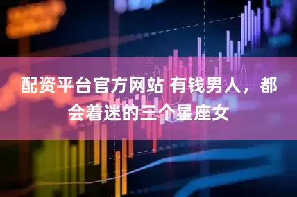 配资平台官方网站 有钱男人，都会着迷的三个星座女