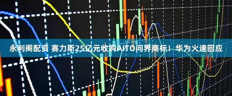 永利阁配资 赛力斯25亿元收购AITO问界商标！华为火速回应