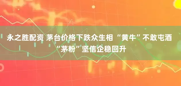 永之胜配资 茅台价格下跌众生相 “黄牛”不敢屯酒 “茅粉”坚信企稳回升