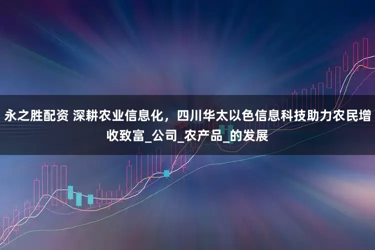 永之胜配资 深耕农业信息化，四川华太以色信息科技助力农民增收致富_公司_农产品_的发展
