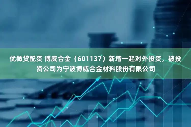 优微贷配资 博威合金（601137）新增一起对外投资，被投资公司为宁波博威合金材料股份有限公司