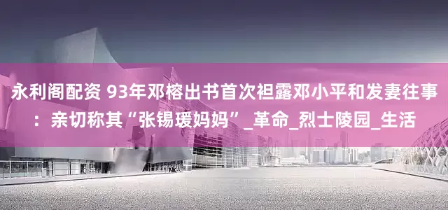 永利阁配资 93年邓榕出书首次袒露邓小平和发妻往事：亲切称其“张锡瑗妈妈”_革命_烈士陵园_生活