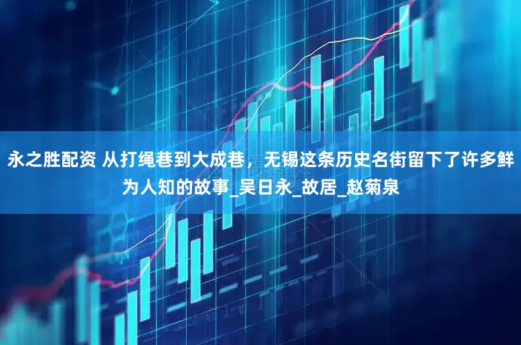 永之胜配资 从打绳巷到大成巷，无锡这条历史名街留下了许多鲜为人知的故事_吴日永_故居_赵菊泉