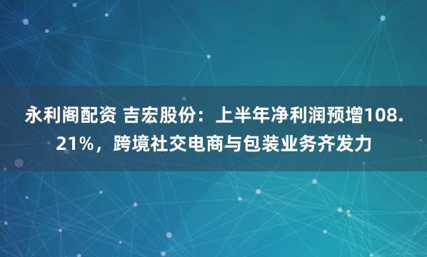 永利阁配资 吉宏股份：上半年净利润预增108.21%，跨境社交电商与包装业务齐发力
