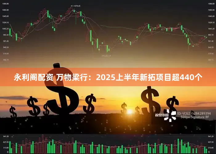 永利阁配资 万物梁行：2025上半年新拓项目超440个