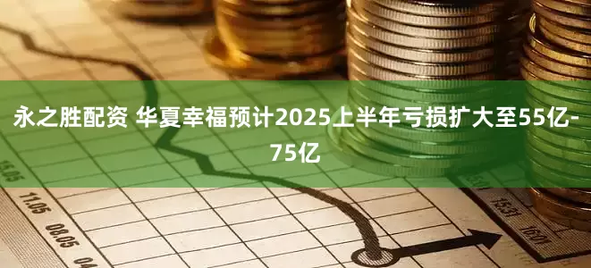永之胜配资 华夏幸福预计2025上半年亏损扩大至55亿-75亿