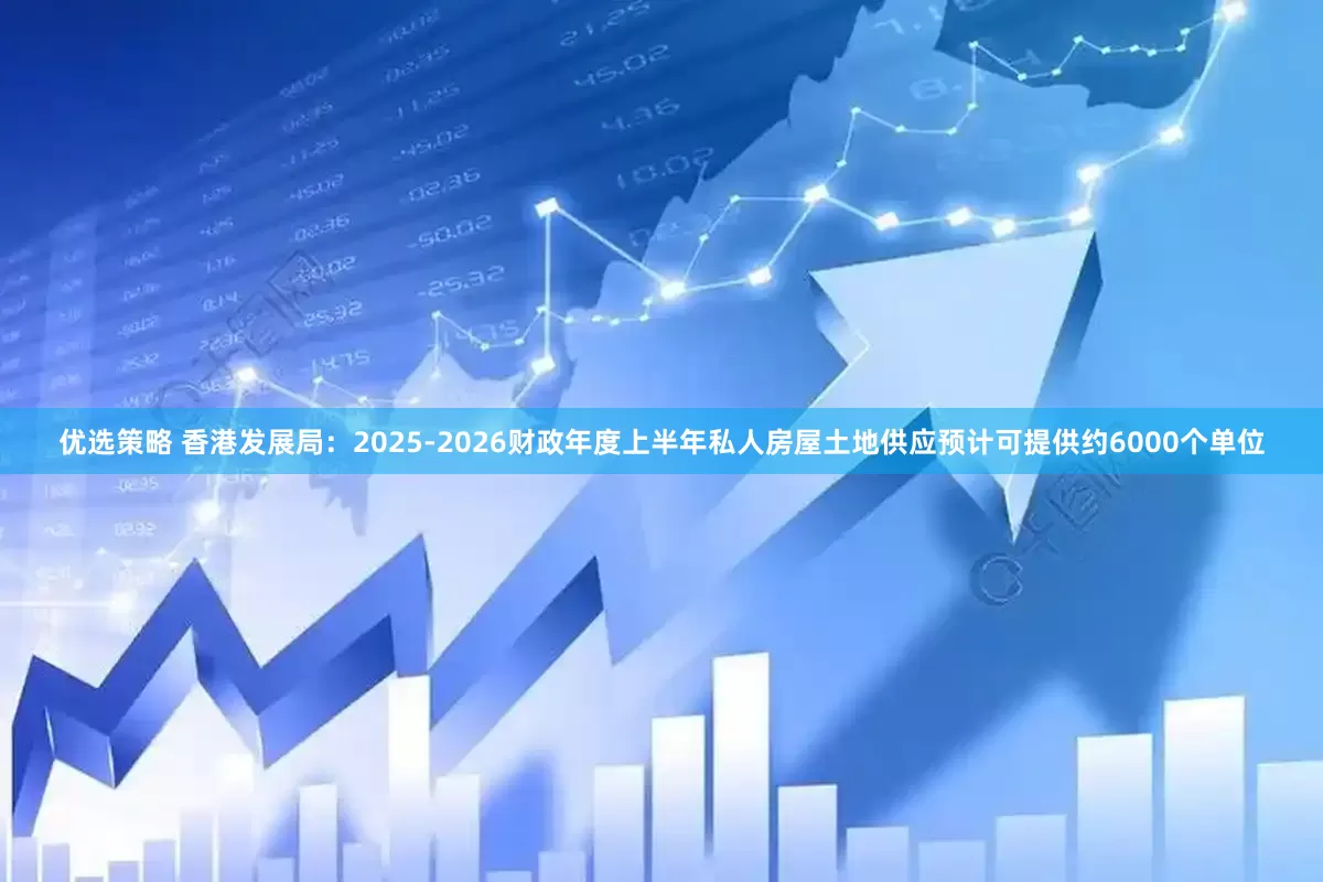 优选策略 香港发展局：2025-2026财政年度上半年私人房屋土地供应预计可提供约6000个单位