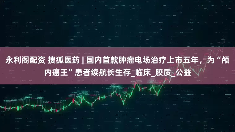 永利阁配资 搜狐医药 | 国内首款肿瘤电场治疗上市五年，为“颅内癌王”患者续航长生存_临床_胶质_公益