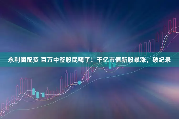 永利阁配资 百万中签股民嗨了！千亿市值新股暴涨，破纪录