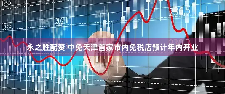 永之胜配资 中免天津首家市内免税店预计年内开业