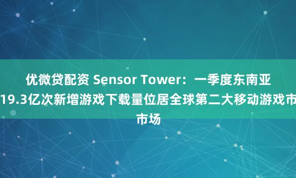 优微贷配资 Sensor Tower：一季度东南亚以19.3亿次新增游戏下载量位居全球第二大移动游戏市场