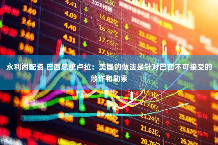 永利阁配资 巴西总统卢拉：美国的做法是针对巴西不可接受的敲诈和勒索