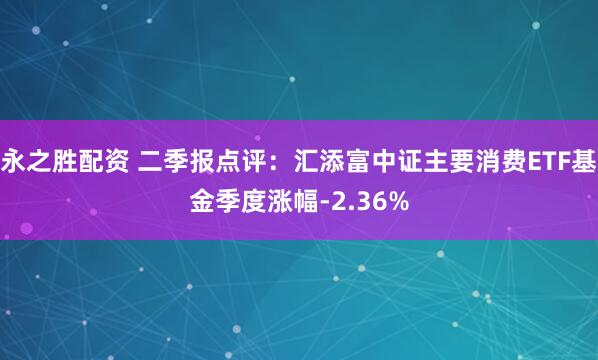 永之胜配资 二季报点评：汇添富中证主要消费ETF基金季度涨幅-2.36%
