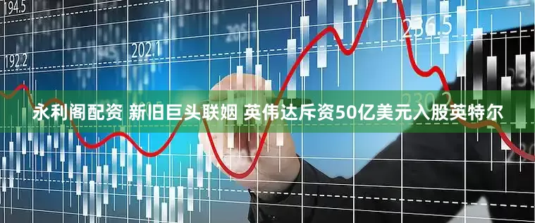 永利阁配资 新旧巨头联姻 英伟达斥资50亿美元入股英特尔