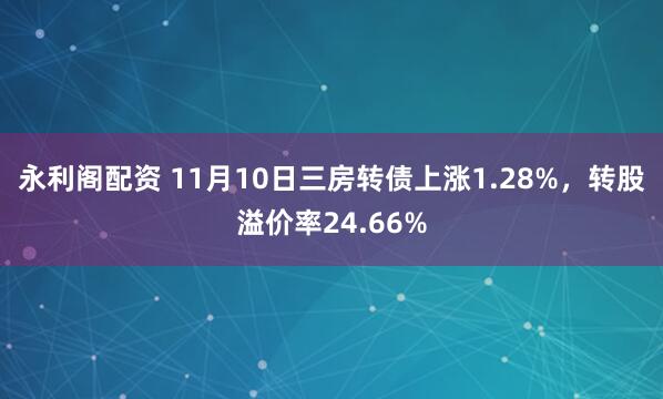 永利阁配资 11月10日三房转债上涨1.28%，转股溢价率24.66%