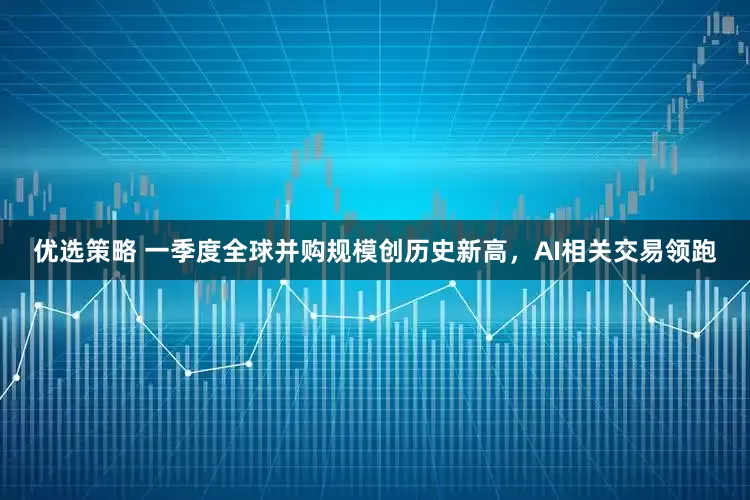 优选策略 一季度全球并购规模创历史新高，AI相关交易领跑